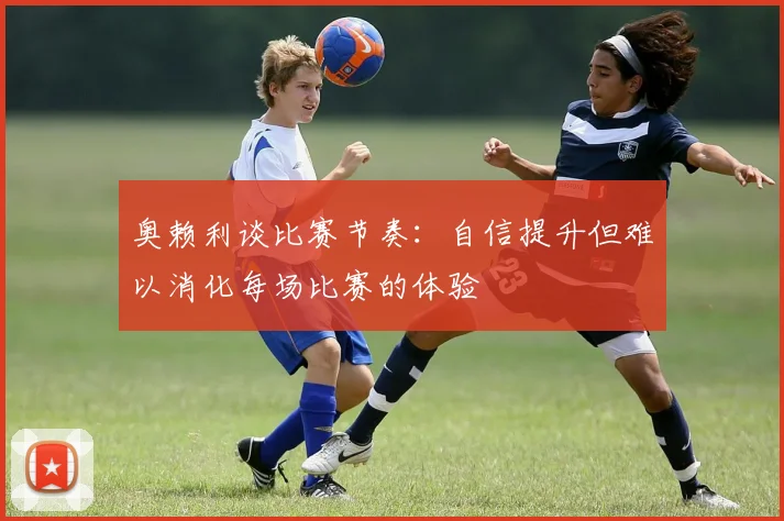 奥赖利谈比赛节奏：自信提升但难以消化每场比赛的体验