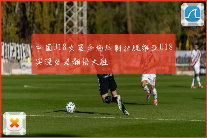 中国U18女篮全场压制拉脱维亚U18实现分差翻倍大胜