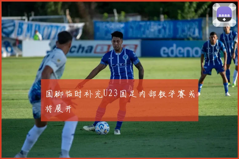 国脚临时补充U23国足内部教学赛或将展开