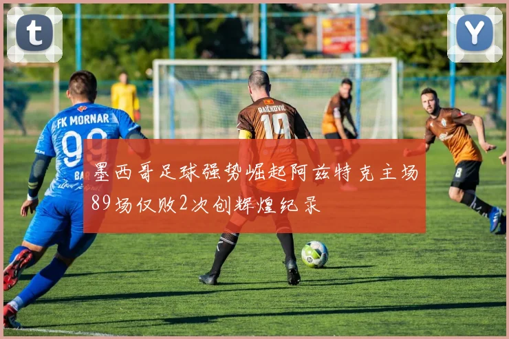 墨西哥足球强势崛起阿兹特克主场89场仅败2次创辉煌纪录