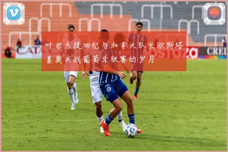 叶尔杰提回忆与加拿大队长欧斯塔基奥共战葡萄牙联赛的岁月