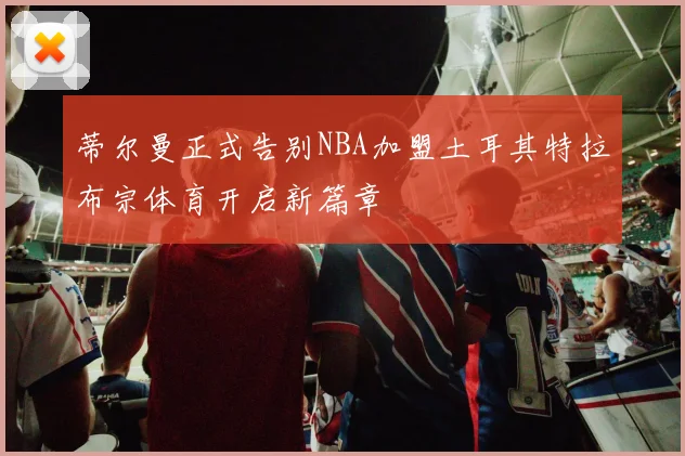 蒂尔曼正式告别NBA加盟土耳其特拉布宗体育开启新篇章