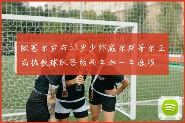 欧塞尔宣布33岁少帅威尔斯蒂尔正式执教球队签约两年加一年选项