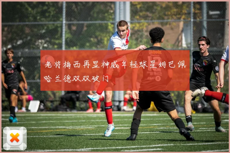 老将梅西再显神威年轻球星姆巴佩哈兰德双双破门