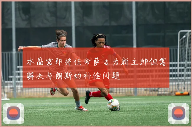 水晶宫即将任命萨吉为新主帅但需解决与朗斯的补偿问题