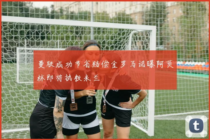 曼联成功节省赔偿金罗马诺曝阿莫林即将执教米兰