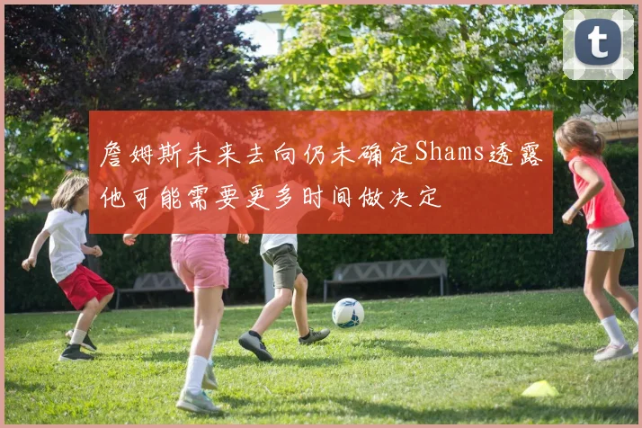 詹姆斯未来去向仍未确定Shams透露他可能需要更多时间做决定