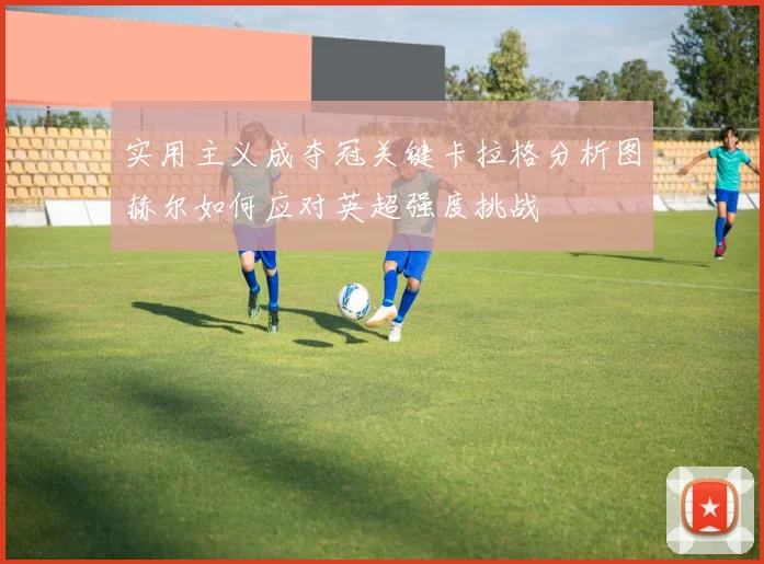 实用主义成夺冠关键卡拉格分析图赫尔如何应对英超强度挑战