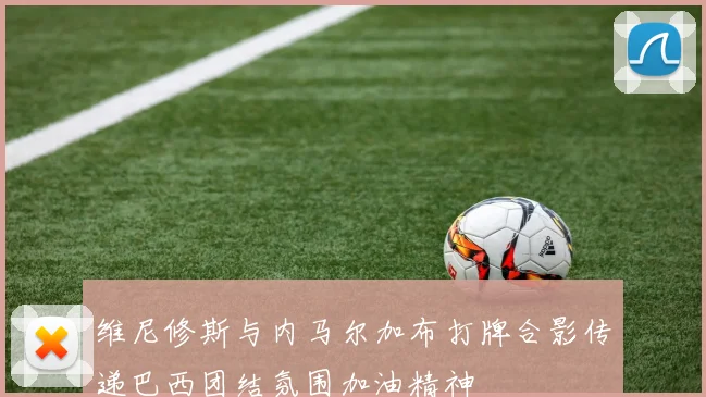 维尼修斯与内马尔加布打牌合影传递巴西团结氛围加油精神