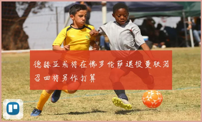 德赫亚或将在佛罗伦萨退役曼联若召回将另作打算