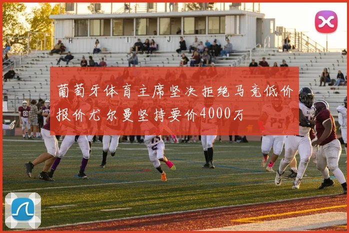 葡萄牙体育主席坚决拒绝马竞低价报价尤尔曼坚持要价4000万