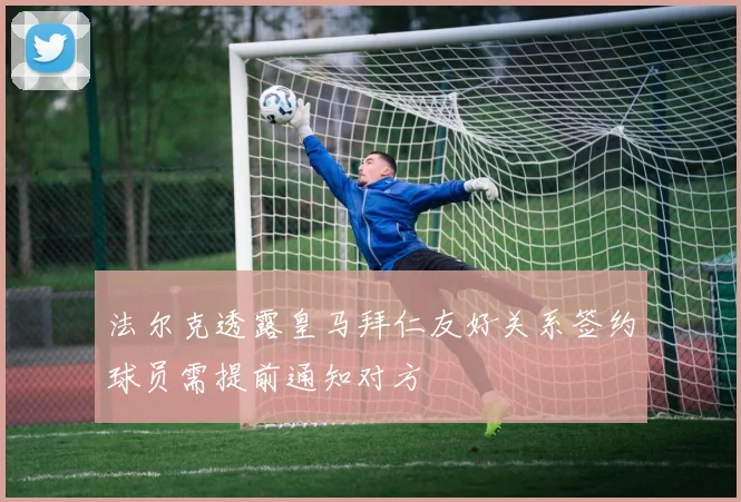 法尔克透露皇马拜仁友好关系签约球员需提前通知对方