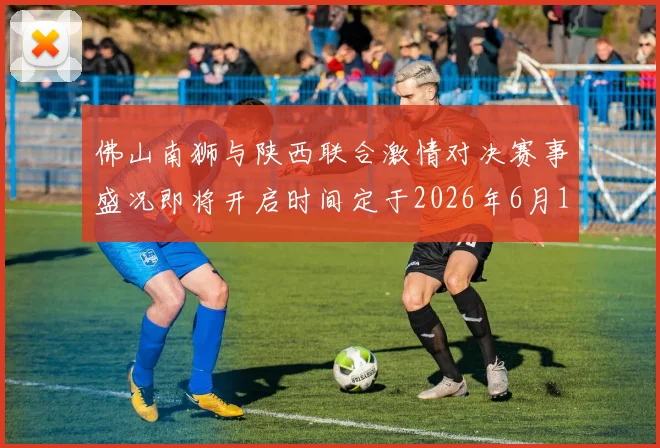 佛山南狮与陕西联合激情对决赛事盛况即将开启时间定于2026年6月14日周日晚上七点半