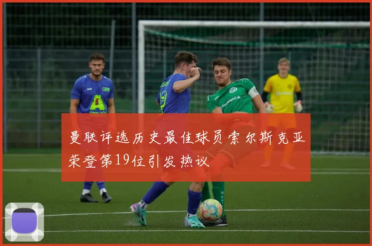 曼联评选历史最佳球员索尔斯克亚荣登第19位引发热议