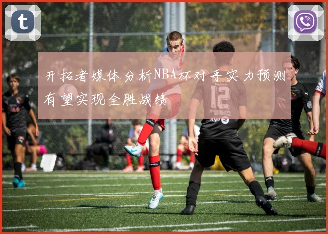 开拓者媒体分析NBA杯对手实力预测有望实现全胜战绩