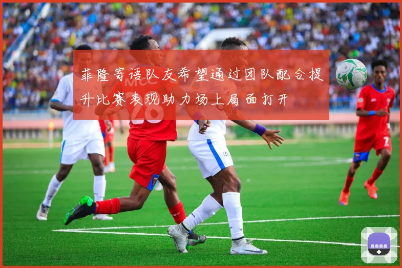 菲隆寄语队友希望通过团队配合提升比赛表现助力场上局面打开