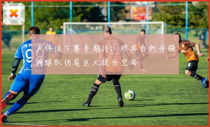 卢伟谈下赛季期待：顺其自然并强调球队仍有巨大提升空间