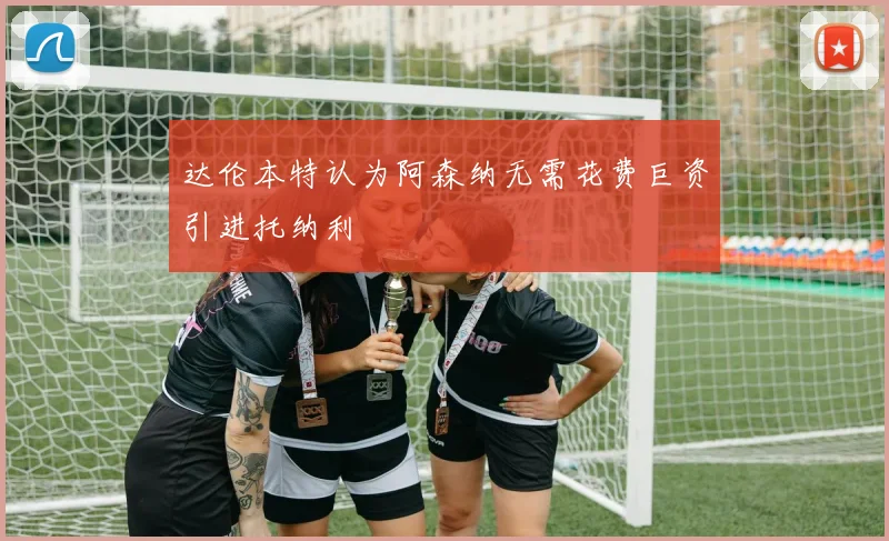 达伦本特认为阿森纳无需花费巨资引进托纳利