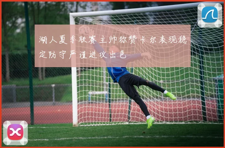 湖人夏季联赛主帅称赞卡尔表现稳定防守严谨进攻出色