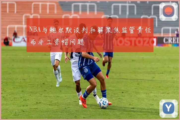 NBA与鲍尔默谈判和解聚焦监管责任而非工资帽问题
